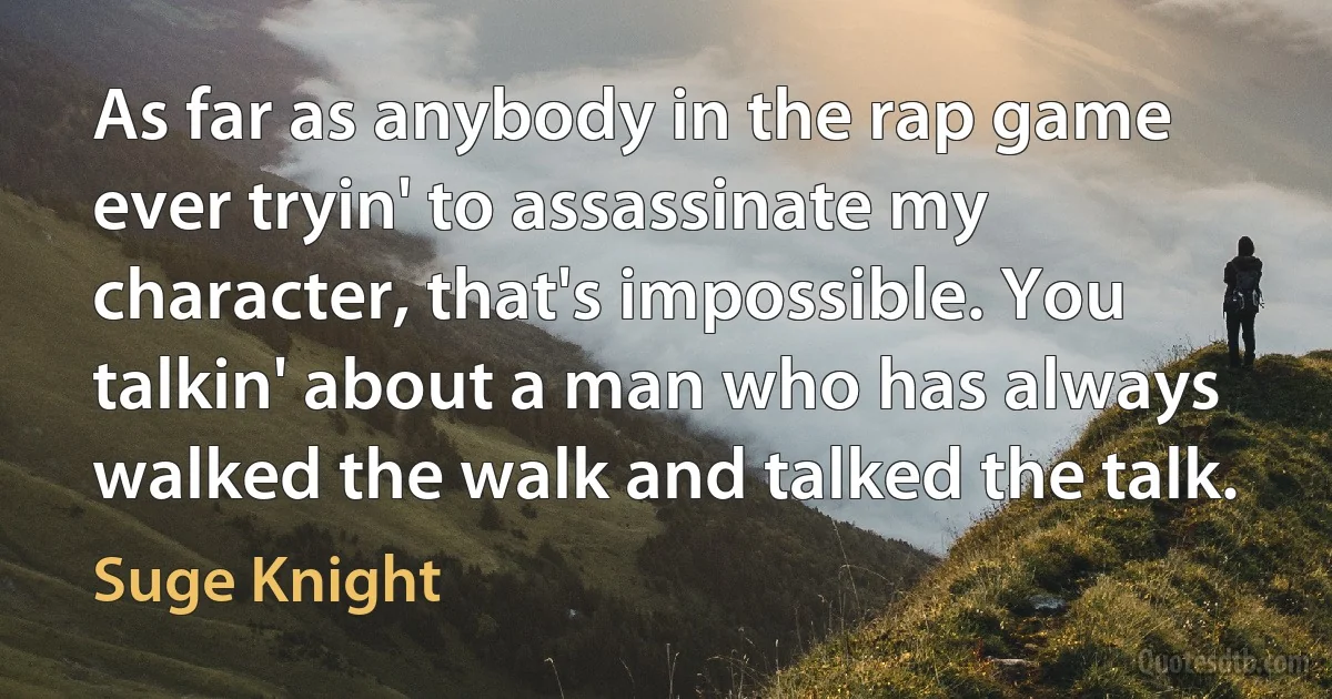 As far as anybody in the rap game ever tryin' to assassinate my character, that's impossible. You talkin' about a man who has always walked the walk and talked the talk. (Suge Knight)