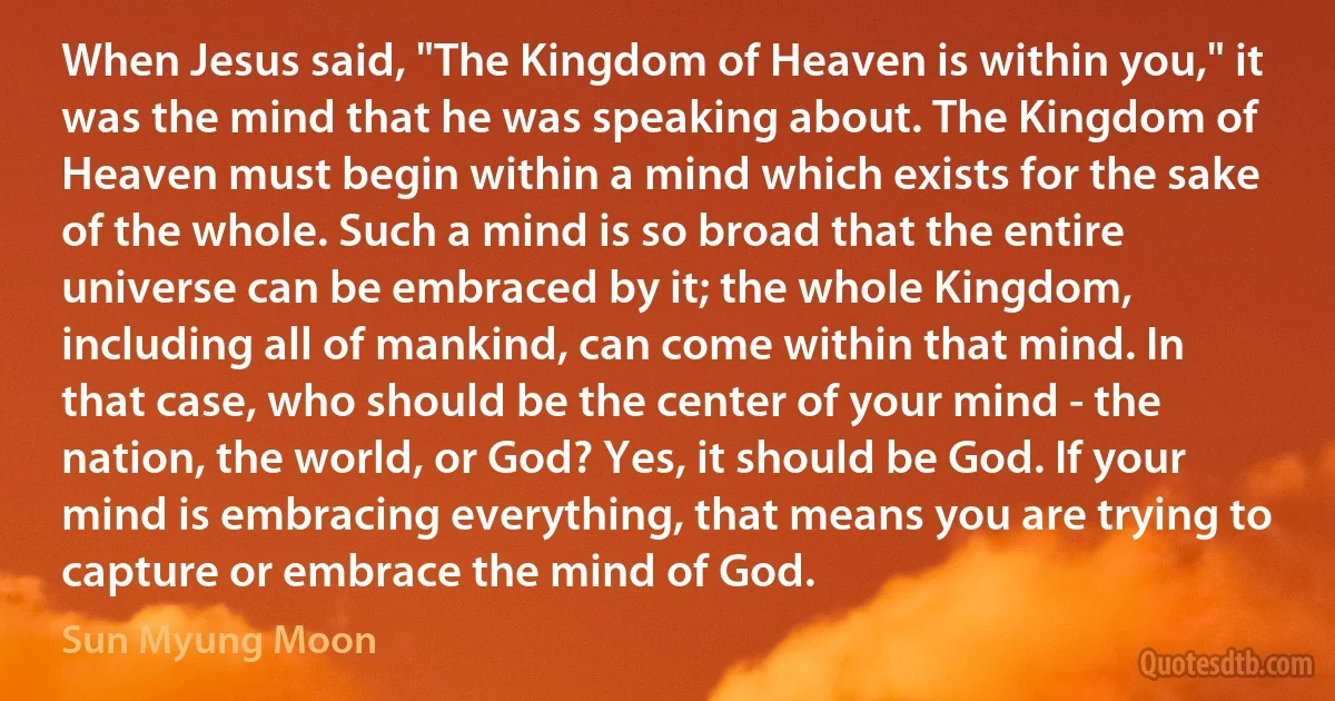 When Jesus said, "The Kingdom of Heaven is within you," it was the mind that he was speaking about. The Kingdom of Heaven must begin within a mind which exists for the sake of the whole. Such a mind is so broad that the entire universe can be embraced by it; the whole Kingdom, including all of mankind, can come within that mind. In that case, who should be the center of your mind - the nation, the world, or God? Yes, it should be God. If your mind is embracing everything, that means you are trying to capture or embrace the mind of God. (Sun Myung Moon)