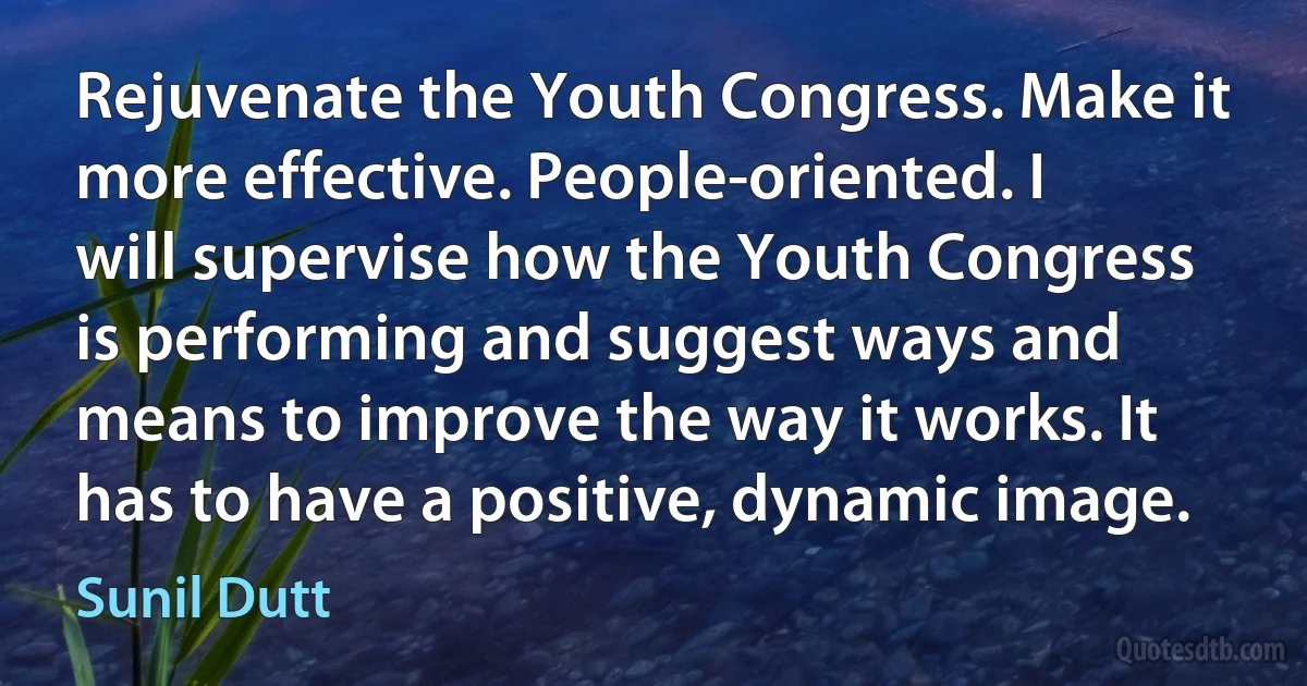 Rejuvenate the Youth Congress. Make it more effective. People-oriented. I will supervise how the Youth Congress is performing and suggest ways and means to improve the way it works. It has to have a positive, dynamic image. (Sunil Dutt)