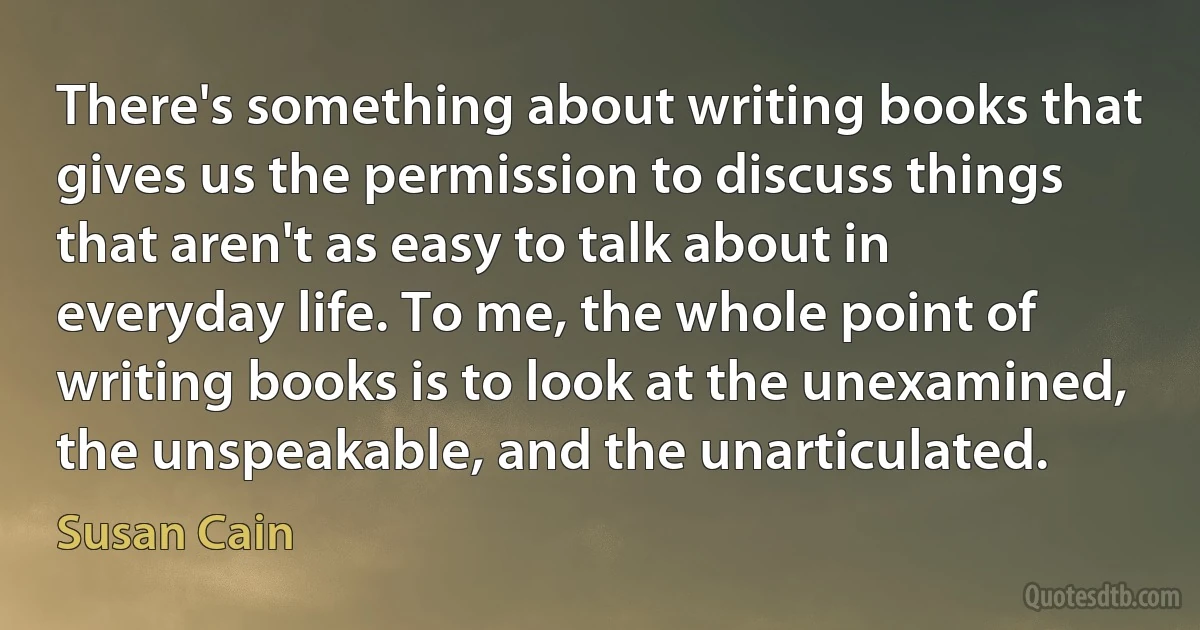 There's something about writing books that gives us the permission to discuss things that aren't as easy to talk about in everyday life. To me, the whole point of writing books is to look at the unexamined, the unspeakable, and the unarticulated. (Susan Cain)