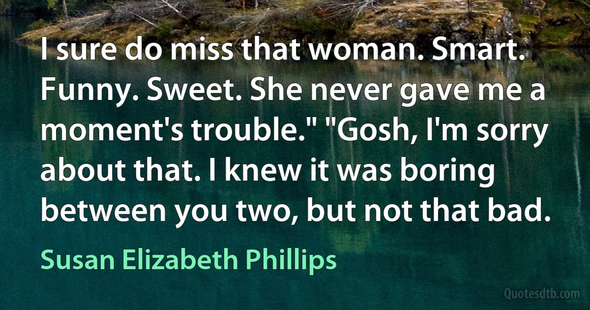 I sure do miss that woman. Smart. Funny. Sweet. She never gave me a moment's trouble." "Gosh, I'm sorry about that. I knew it was boring between you two, but not that bad. (Susan Elizabeth Phillips)