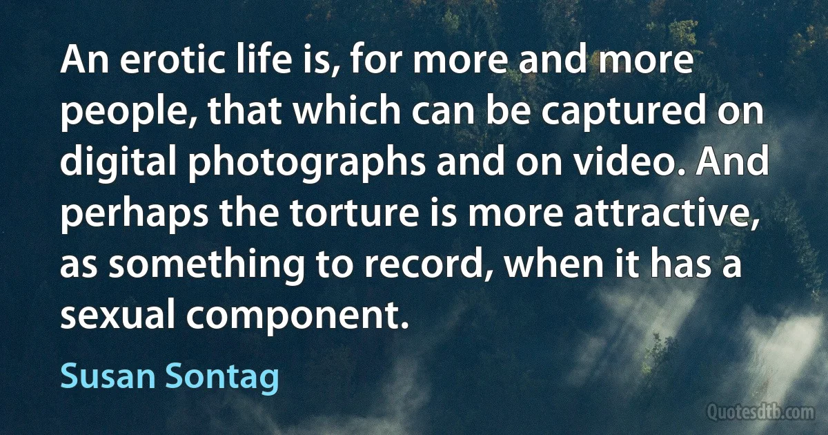 An erotic life is, for more and more people, that which can be captured on digital photographs and on video. And perhaps the torture is more attractive, as something to record, when it has a sexual component. (Susan Sontag)