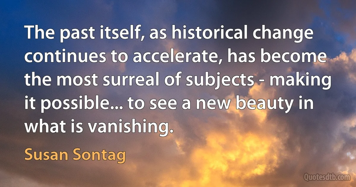 The past itself, as historical change continues to accelerate, has become the most surreal of subjects - making it possible... to see a new beauty in what is vanishing. (Susan Sontag)