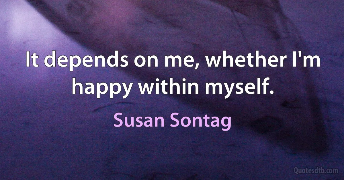 It depends on me, whether I'm happy within myself. (Susan Sontag)