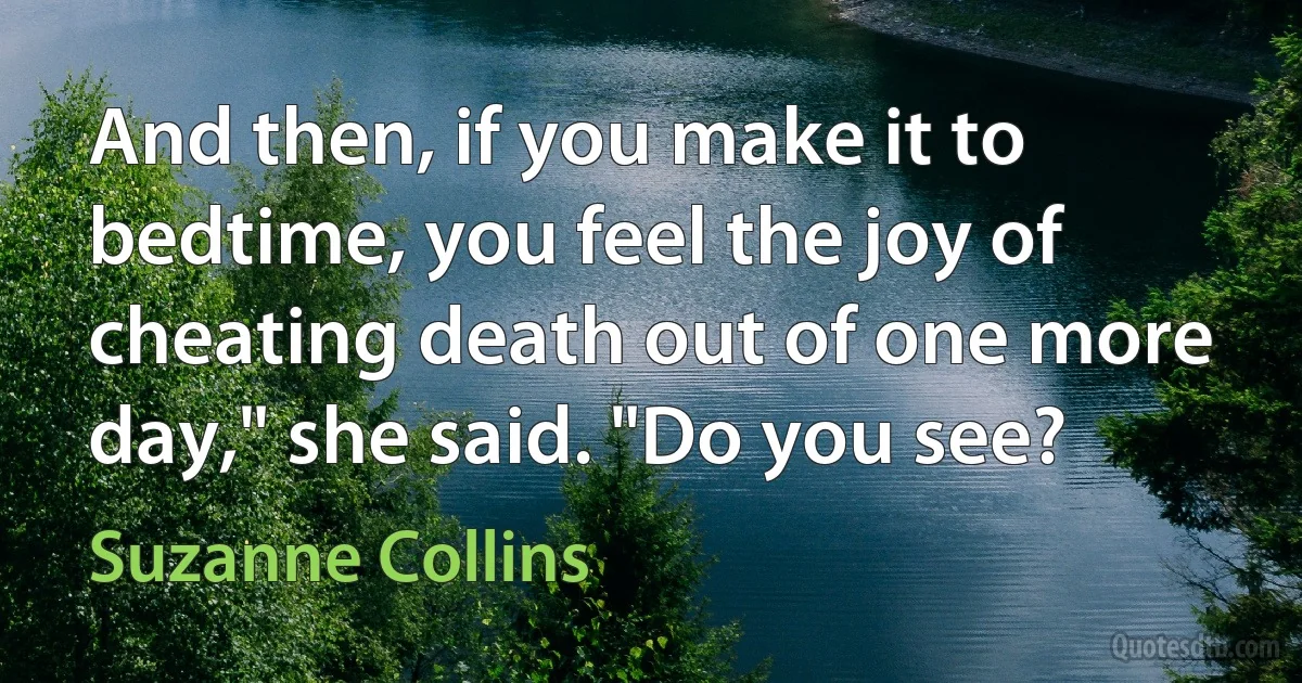 And then, if you make it to bedtime, you feel the joy of cheating death out of one more day," she said. "Do you see? (Suzanne Collins)