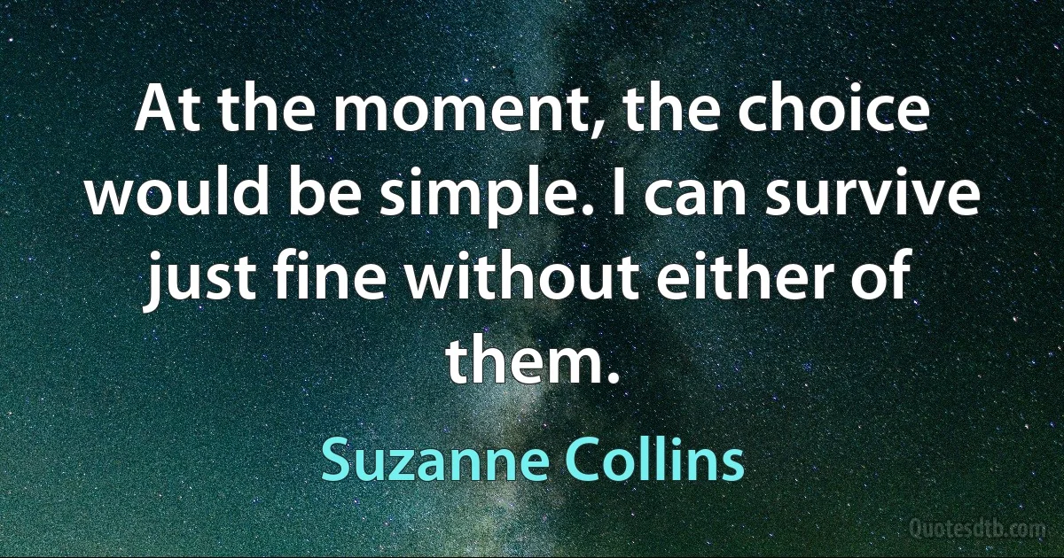 At the moment, the choice would be simple. I can survive just fine without either of them. (Suzanne Collins)