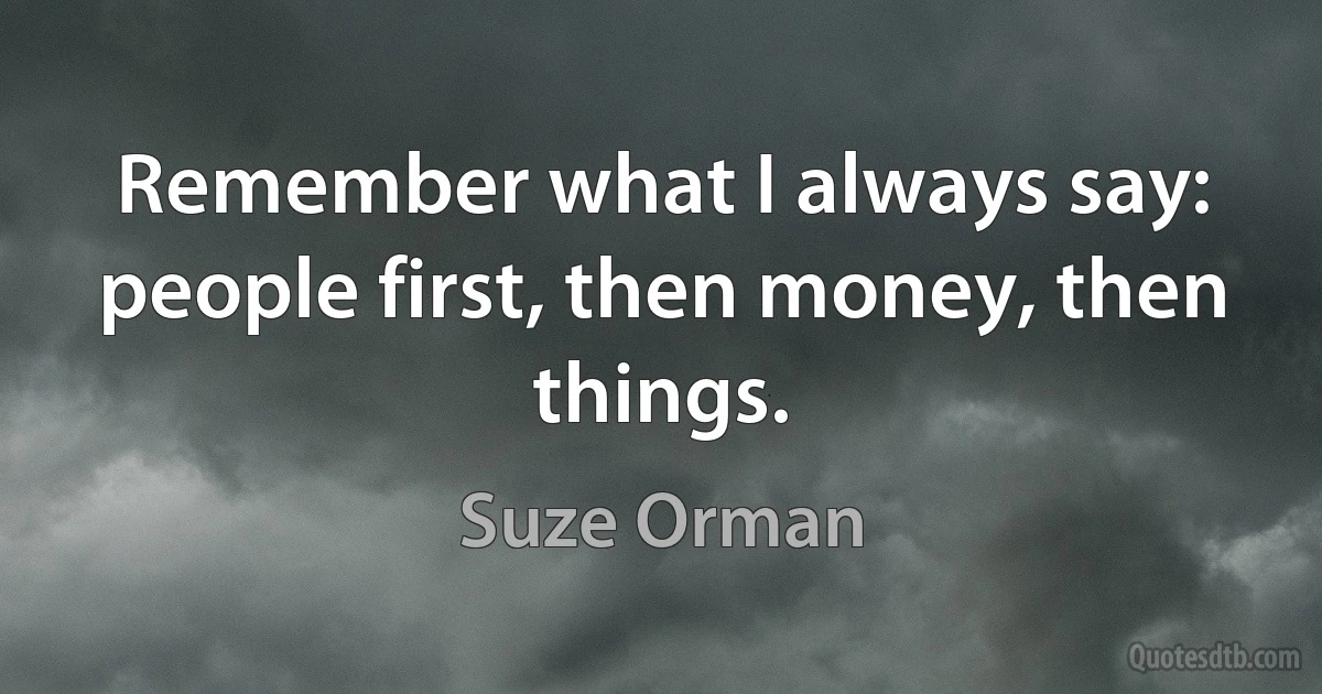 Remember what I always say: people first, then money, then things. (Suze Orman)