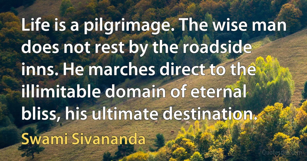 Life is a pilgrimage. The wise man does not rest by the roadside inns. He marches direct to the illimitable domain of eternal bliss, his ultimate destination. (Swami Sivananda)