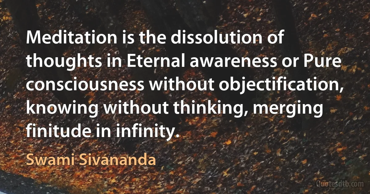 Meditation is the dissolution of thoughts in Eternal awareness or Pure consciousness without objectification, knowing without thinking, merging finitude in infinity. (Swami Sivananda)