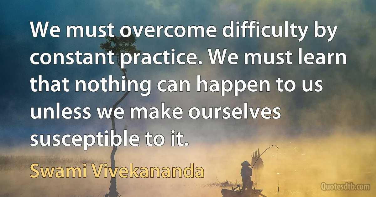 We must overcome difficulty by constant practice. We must learn that nothing can happen to us unless we make ourselves susceptible to it. (Swami Vivekananda)