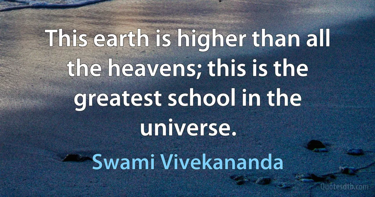 This earth is higher than all the heavens; this is the greatest school in the universe. (Swami Vivekananda)