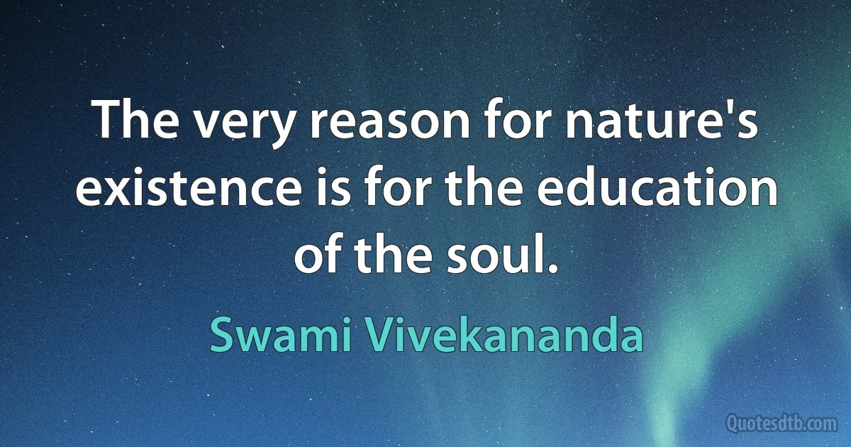 The very reason for nature's existence is for the education of the soul. (Swami Vivekananda)