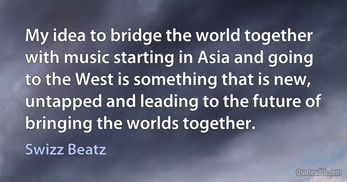 My idea to bridge the world together with music starting in Asia and going to the West is something that is new, untapped and leading to the future of bringing the worlds together. (Swizz Beatz)