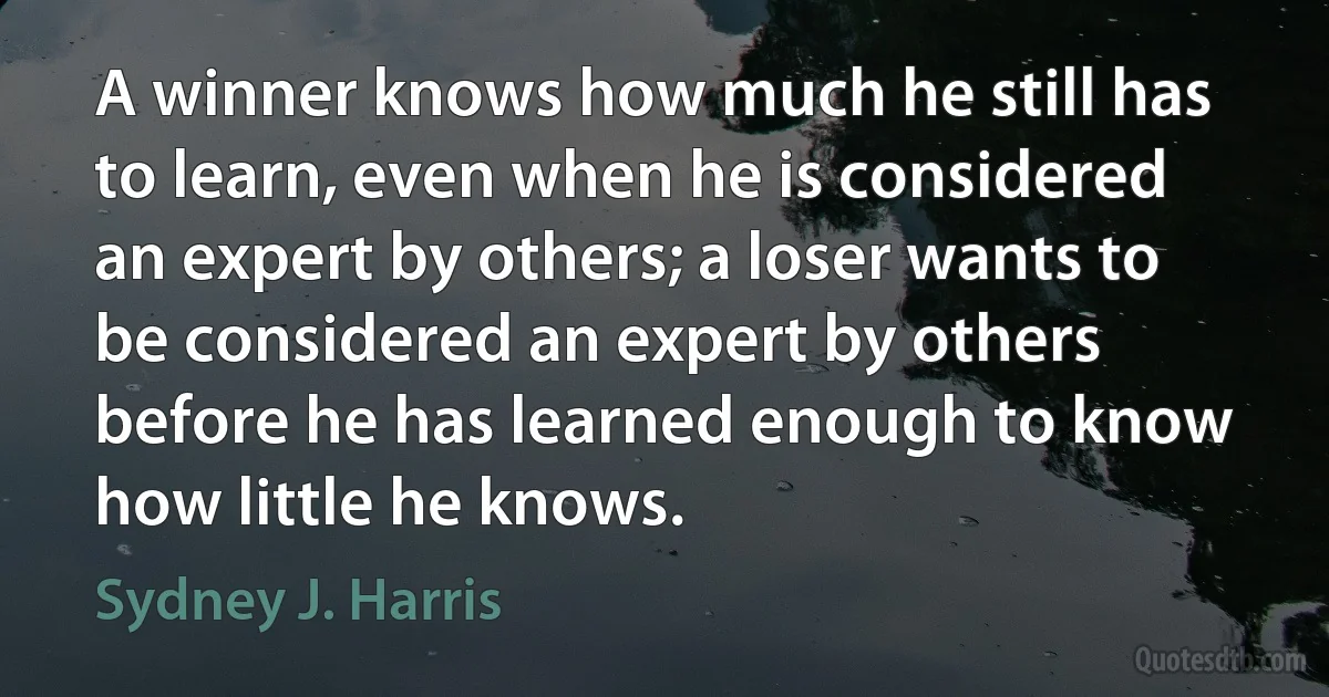 A winner knows how much he still has to learn, even when he is considered an expert by others; a loser wants to be considered an expert by others before he has learned enough to know how little he knows. (Sydney J. Harris)