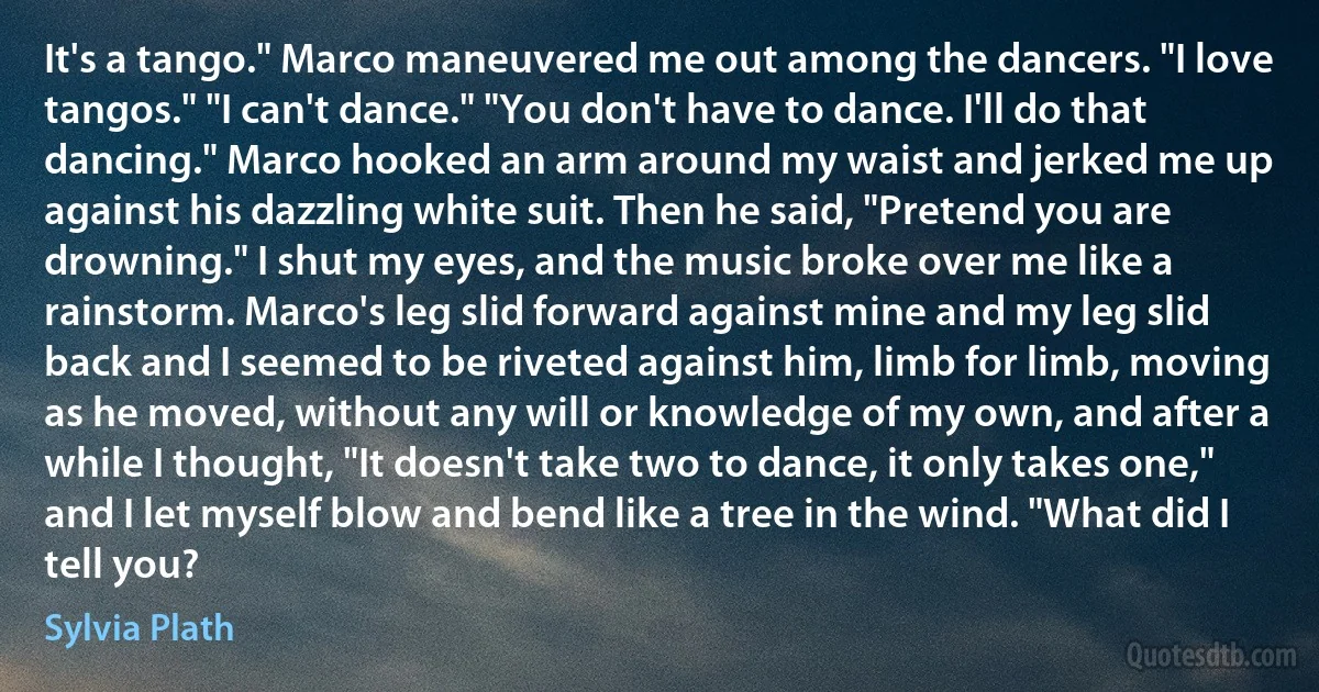 It's a tango." Marco maneuvered me out among the dancers. "I love tangos." "I can't dance." "You don't have to dance. I'll do that dancing." Marco hooked an arm around my waist and jerked me up against his dazzling white suit. Then he said, "Pretend you are drowning." I shut my eyes, and the music broke over me like a rainstorm. Marco's leg slid forward against mine and my leg slid back and I seemed to be riveted against him, limb for limb, moving as he moved, without any will or knowledge of my own, and after a while I thought, "It doesn't take two to dance, it only takes one," and I let myself blow and bend like a tree in the wind. "What did I tell you? (Sylvia Plath)