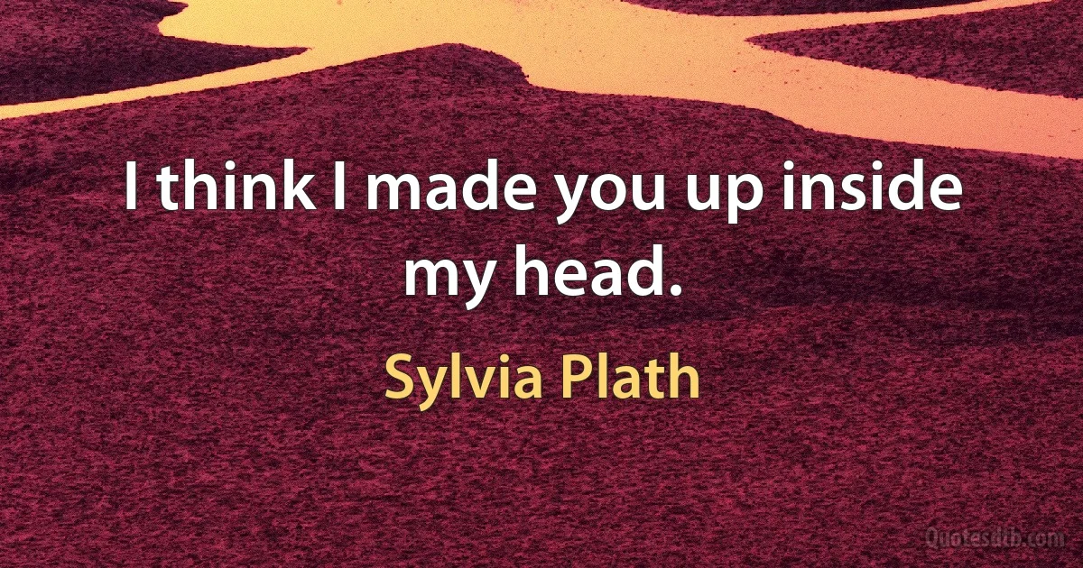 I think I made you up inside my head. (Sylvia Plath)