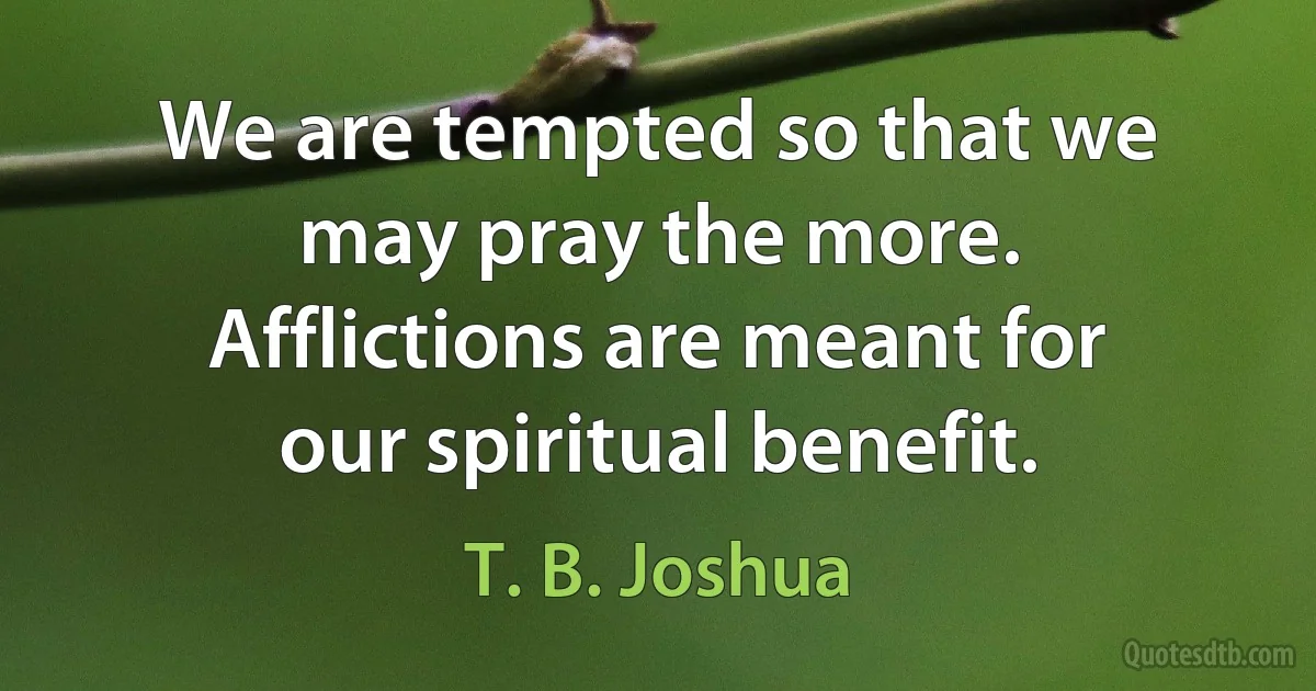 We are tempted so that we may pray the more. Afflictions are meant for our spiritual benefit. (T. B. Joshua)