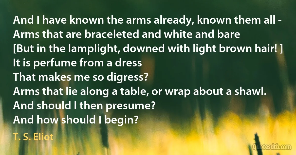 And I have known the arms already, known them all -
Arms that are braceleted and white and bare
[But in the lamplight, downed with light brown hair! ]
It is perfume from a dress
That makes me so digress?
Arms that lie along a table, or wrap about a shawl.
And should I then presume?
And how should I begin? (T. S. Eliot)