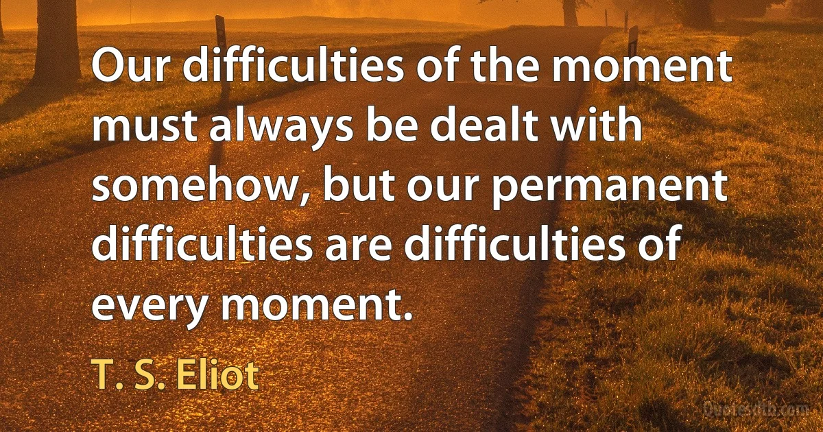 Our difficulties of the moment must always be dealt with somehow, but our permanent difficulties are difficulties of every moment. (T. S. Eliot)