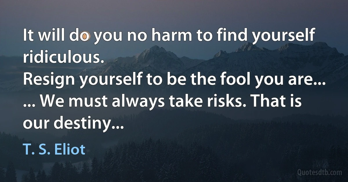 It will do you no harm to find yourself ridiculous.
Resign yourself to be the fool you are...
... We must always take risks. That is our destiny... (T. S. Eliot)