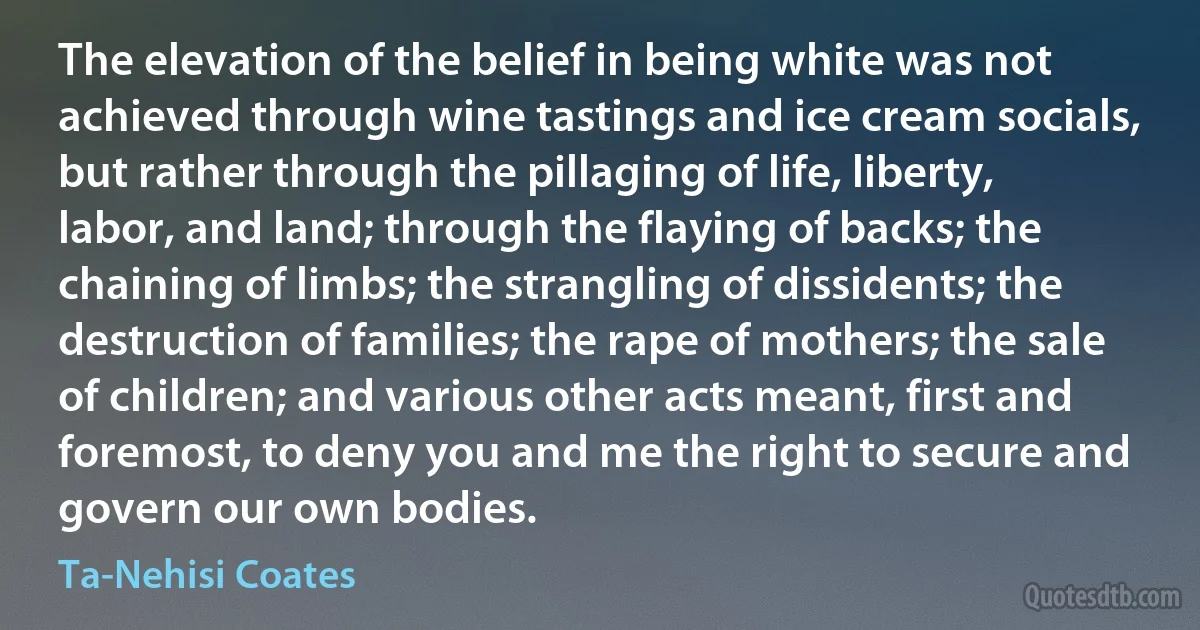 The elevation of the belief in being white was not achieved through wine tastings and ice cream socials, but rather through the pillaging of life, liberty, labor, and land; through the flaying of backs; the chaining of limbs; the strangling of dissidents; the destruction of families; the rape of mothers; the sale of children; and various other acts meant, first and foremost, to deny you and me the right to secure and govern our own bodies. (Ta-Nehisi Coates)