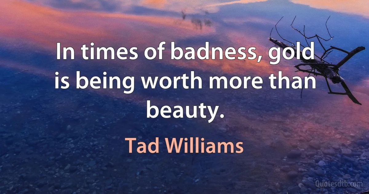 In times of badness, gold is being worth more than beauty. (Tad Williams)