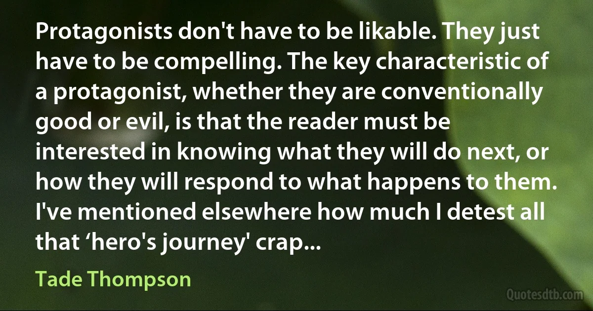 Protagonists don't have to be likable. They just have to be compelling. The key characteristic of a protagonist, whether they are conventionally good or evil, is that the reader must be interested in knowing what they will do next, or how they will respond to what happens to them. I've mentioned elsewhere how much I detest all that ‘hero's journey' crap... (Tade Thompson)