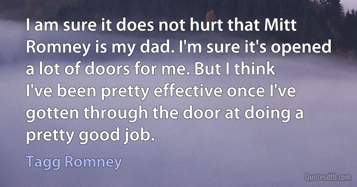 I am sure it does not hurt that Mitt Romney is my dad. I'm sure it's opened a lot of doors for me. But I think I've been pretty effective once I've gotten through the door at doing a pretty good job. (Tagg Romney)