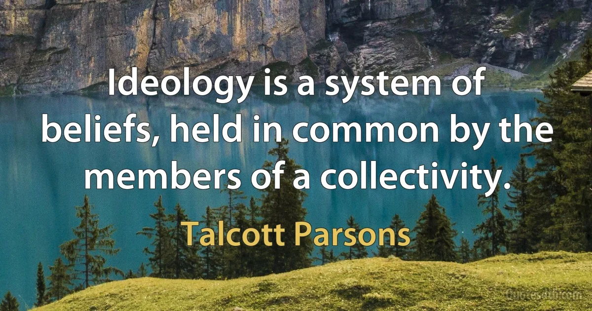 Ideology is a system of beliefs, held in common by the members of a collectivity. (Talcott Parsons)