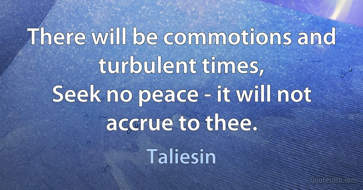 There will be commotions and turbulent times,
Seek no peace - it will not accrue to thee. (Taliesin)