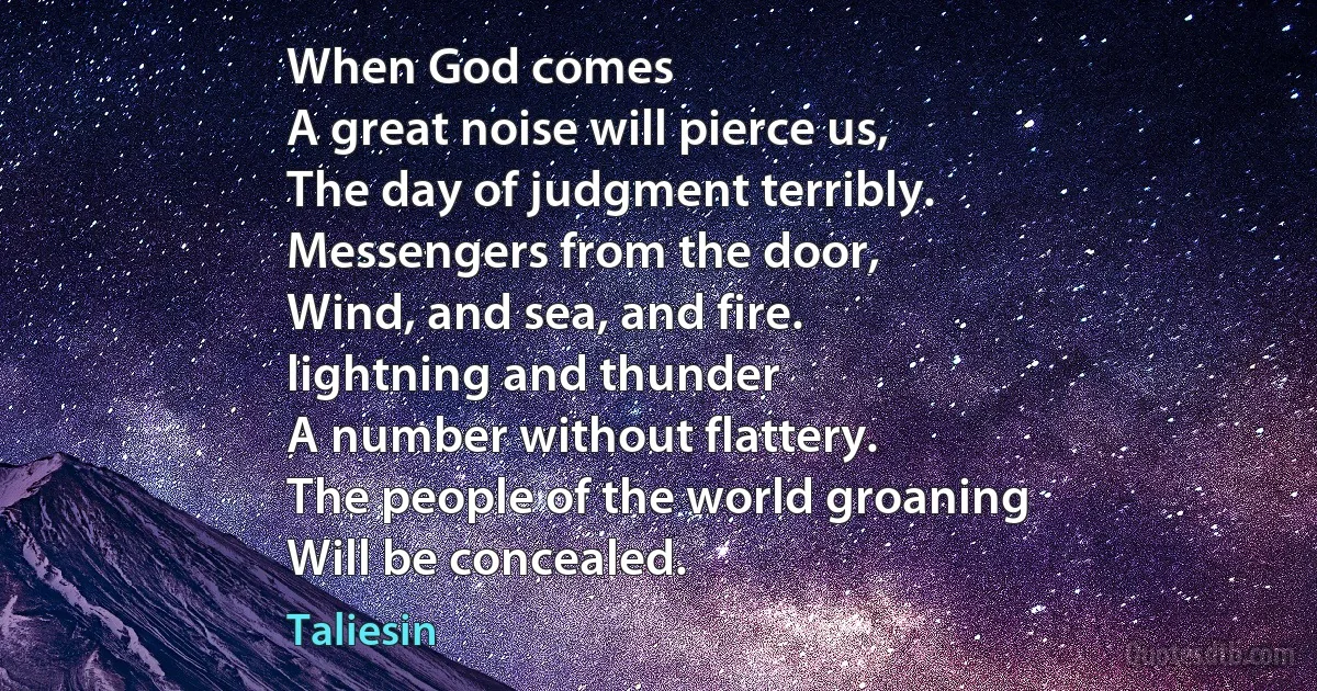 When God comes
A great noise will pierce us,
The day of judgment terribly.
Messengers from the door,
Wind, and sea, and fire.
lightning and thunder
A number without flattery.
The people of the world groaning
Will be concealed. (Taliesin)