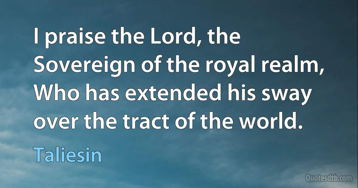 I praise the Lord, the Sovereign of the royal realm, Who has extended his sway over the tract of the world. (Taliesin)