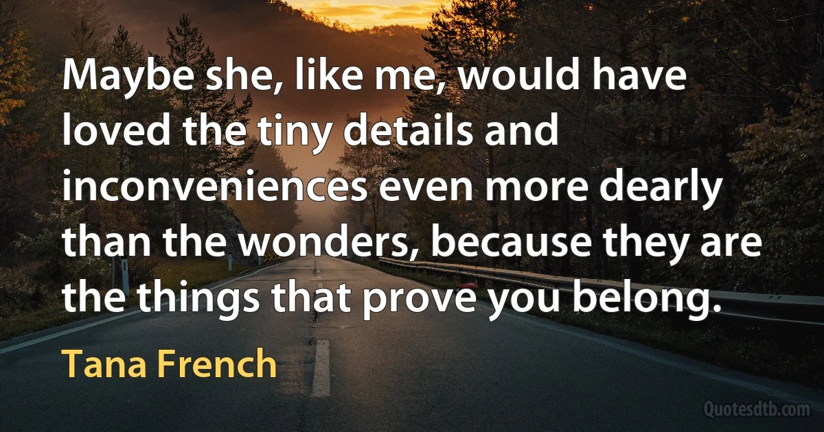 Maybe she, like me, would have loved the tiny details and inconveniences even more dearly than the wonders, because they are the things that prove you belong. (Tana French)