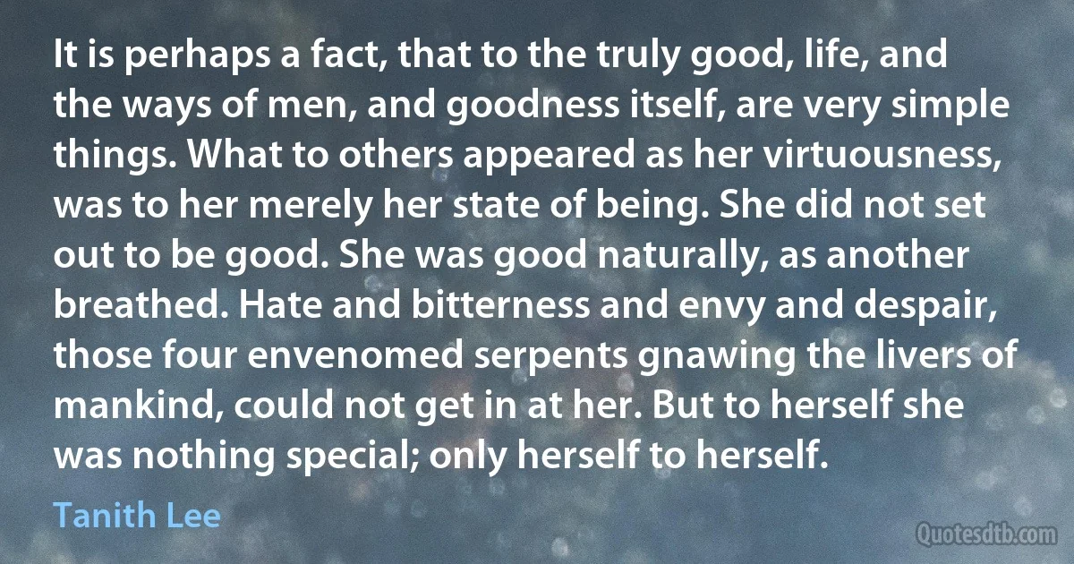 It is perhaps a fact, that to the truly good, life, and the ways of men, and goodness itself, are very simple things. What to others appeared as her virtuousness, was to her merely her state of being. She did not set out to be good. She was good naturally, as another breathed. Hate and bitterness and envy and despair, those four envenomed serpents gnawing the livers of mankind, could not get in at her. But to herself she was nothing special; only herself to herself. (Tanith Lee)