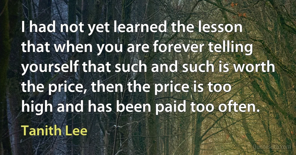 I had not yet learned the lesson that when you are forever telling yourself that such and such is worth the price, then the price is too high and has been paid too often. (Tanith Lee)