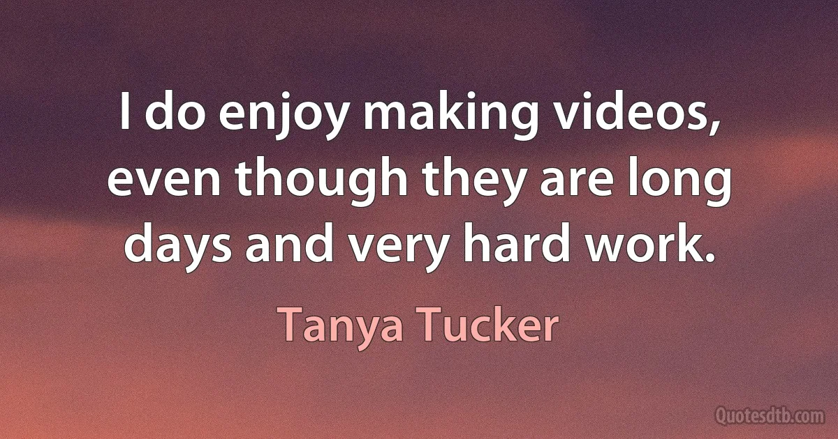 I do enjoy making videos, even though they are long days and very hard work. (Tanya Tucker)