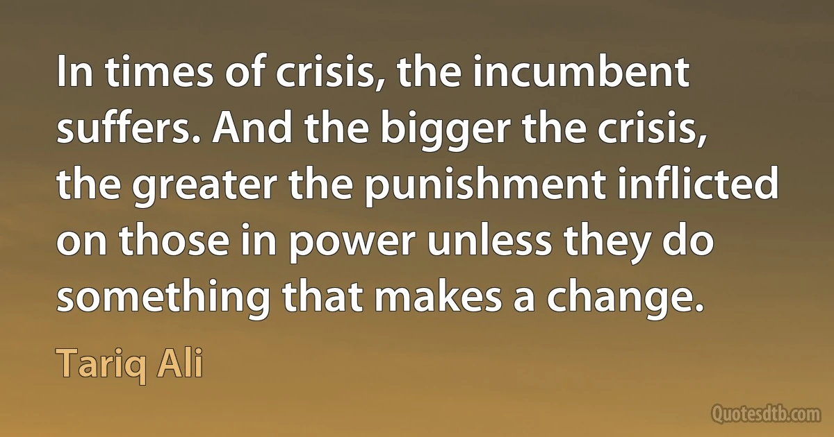 In times of crisis, the incumbent suffers. And the bigger the crisis, the greater the punishment inflicted on those in power unless they do something that makes a change. (Tariq Ali)