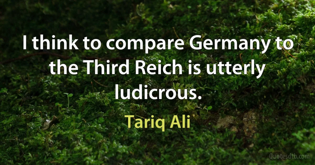 I think to compare Germany to the Third Reich is utterly ludicrous. (Tariq Ali)