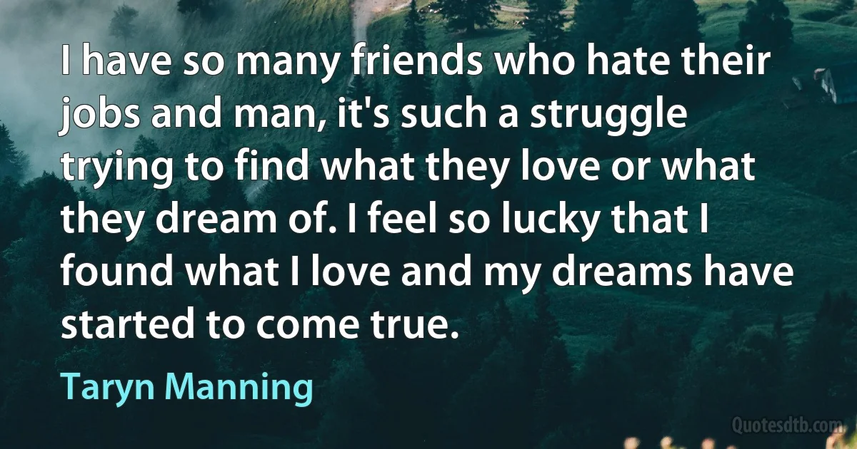 I have so many friends who hate their jobs and man, it's such a struggle trying to find what they love or what they dream of. I feel so lucky that I found what I love and my dreams have started to come true. (Taryn Manning)