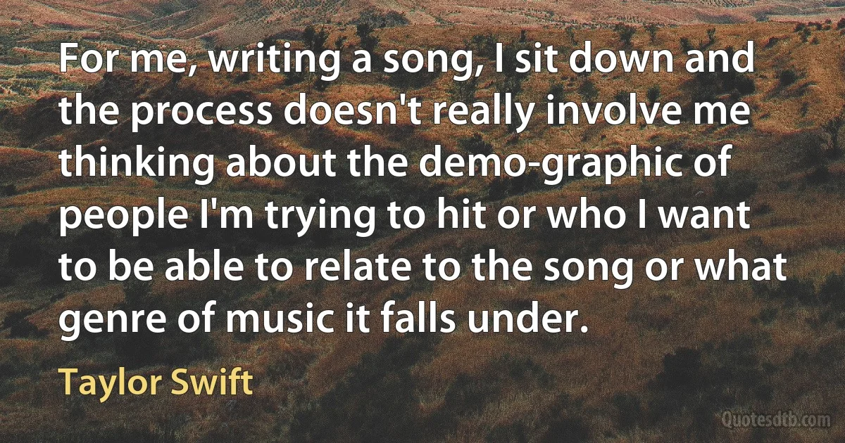 For me, writing a song, I sit down and the process doesn't really involve me thinking about the demo-graphic of people I'm trying to hit or who I want to be able to relate to the song or what genre of music it falls under. (Taylor Swift)