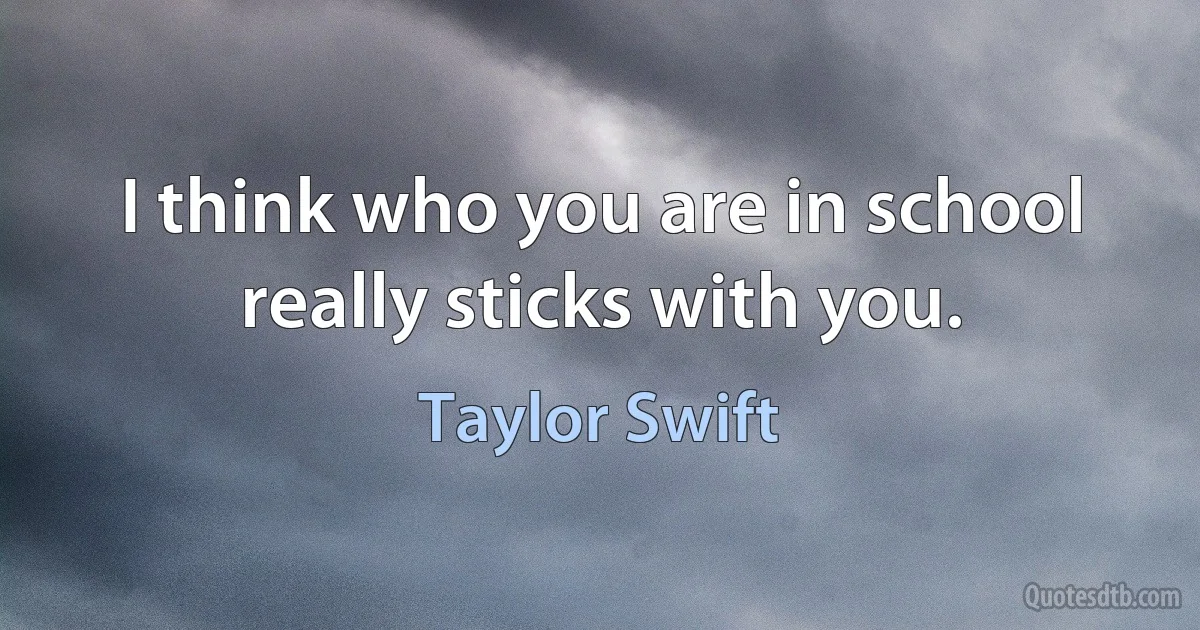 I think who you are in school really sticks with you. (Taylor Swift)