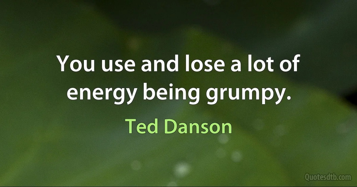 You use and lose a lot of energy being grumpy. (Ted Danson)