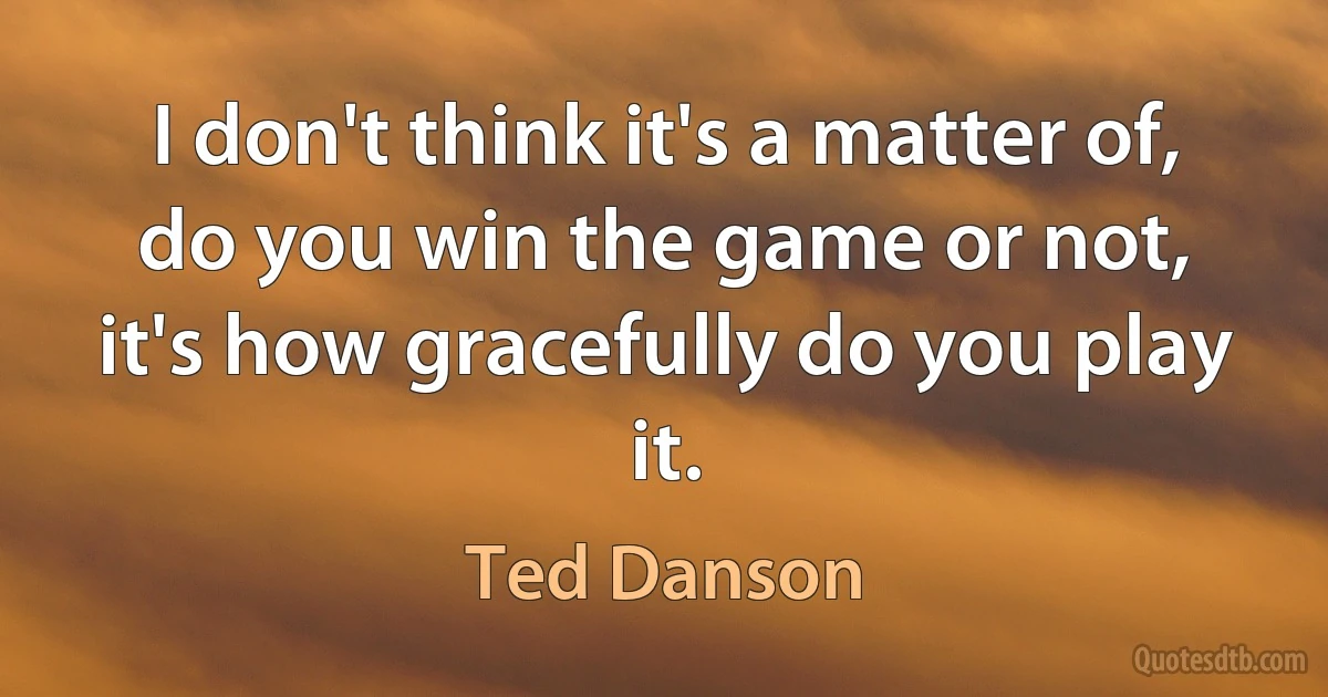 I don't think it's a matter of, do you win the game or not, it's how gracefully do you play it. (Ted Danson)