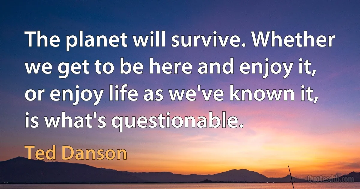 The planet will survive. Whether we get to be here and enjoy it, or enjoy life as we've known it, is what's questionable. (Ted Danson)