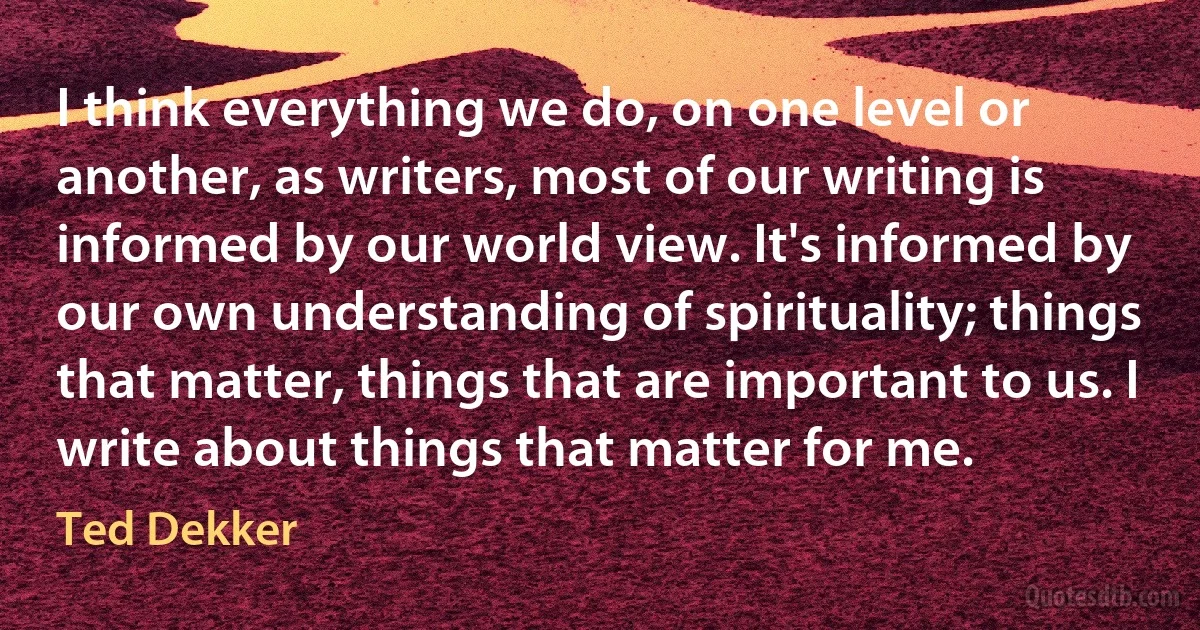 I think everything we do, on one level or another, as writers, most of our writing is informed by our world view. It's informed by our own understanding of spirituality; things that matter, things that are important to us. I write about things that matter for me. (Ted Dekker)