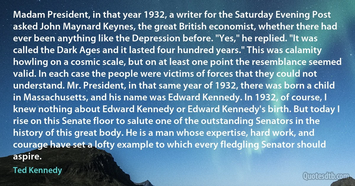Madam President, in that year 1932, a writer for the Saturday Evening Post asked John Maynard Keynes, the great British economist, whether there had ever been anything like the Depression before. "Yes," he replied. "It was called the Dark Ages and it lasted four hundred years." This was calamity howling on a cosmic scale, but on at least one point the resemblance seemed valid. In each case the people were victims of forces that they could not understand. Mr. President, in that same year of 1932, there was born a child in Massachusetts, and his name was Edward Kennedy. In 1932, of course, I knew nothing about Edward Kennedy or Edward Kennedy's birth. But today I rise on this Senate floor to salute one of the outstanding Senators in the history of this great body. He is a man whose expertise, hard work, and courage have set a lofty example to which every fledgling Senator should aspire. (Ted Kennedy)