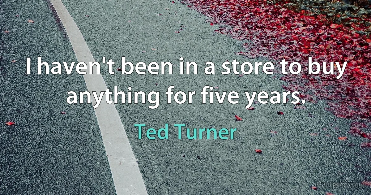 I haven't been in a store to buy anything for five years. (Ted Turner)