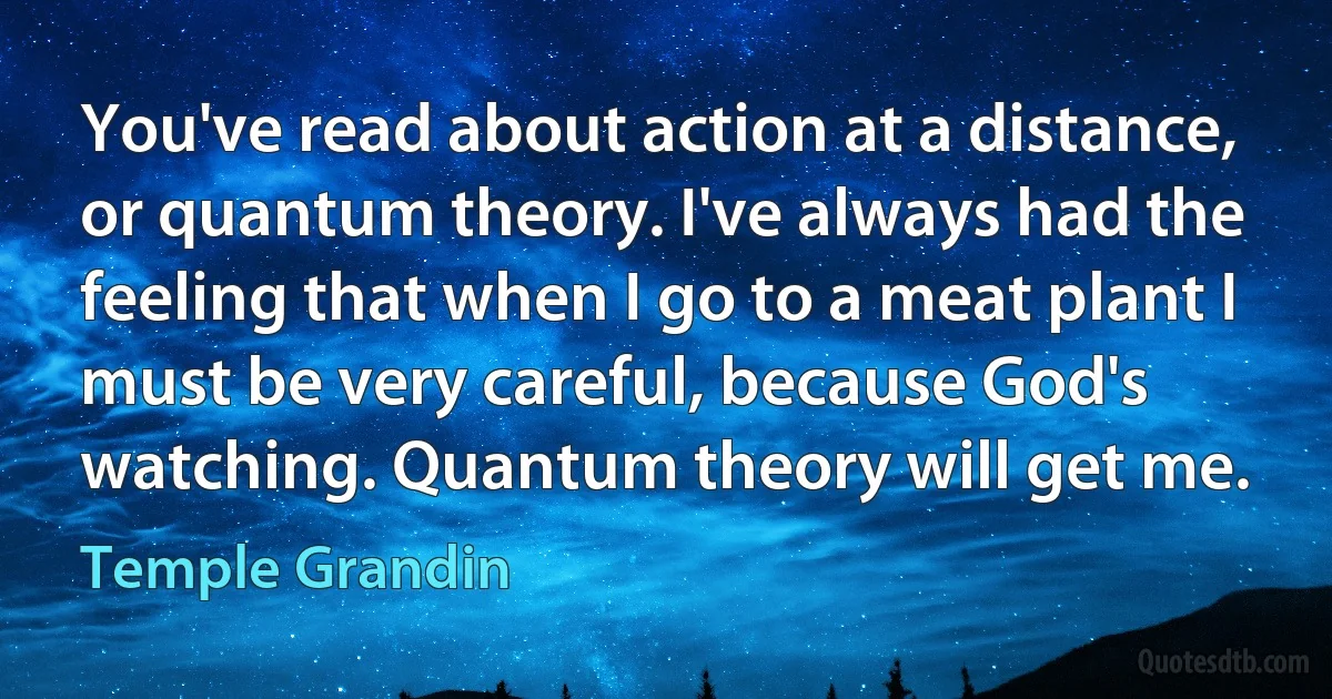 You've read about action at a distance, or quantum theory. I've always had the feeling that when I go to a meat plant I must be very careful, because God's watching. Quantum theory will get me. (Temple Grandin)