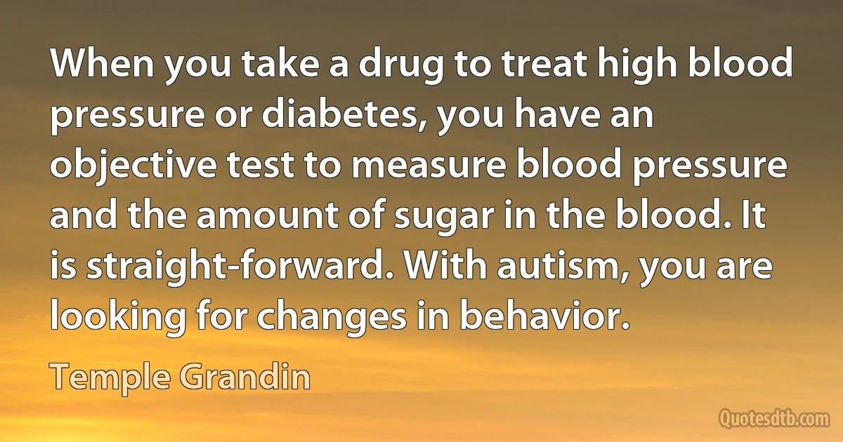 When you take a drug to treat high blood pressure or diabetes, you have an objective test to measure blood pressure and the amount of sugar in the blood. It is straight-forward. With autism, you are looking for changes in behavior. (Temple Grandin)