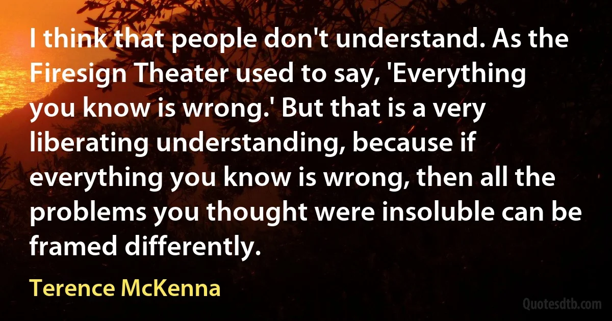 I think that people don't understand. As the Firesign Theater used to say, 'Everything you know is wrong.' But that is a very liberating understanding, because if everything you know is wrong, then all the problems you thought were insoluble can be framed differently. (Terence McKenna)